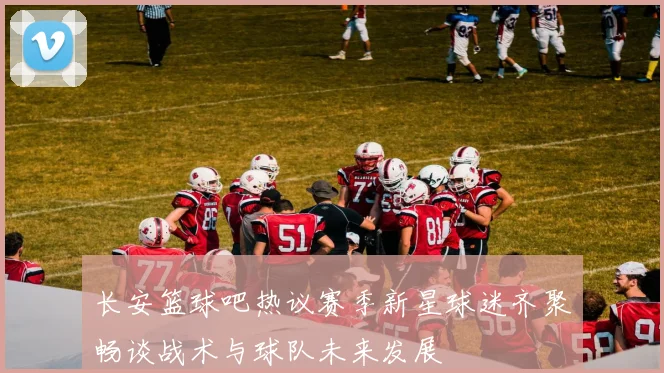 长安篮球吧热议赛季新星球迷齐聚畅谈战术与球队未来发展