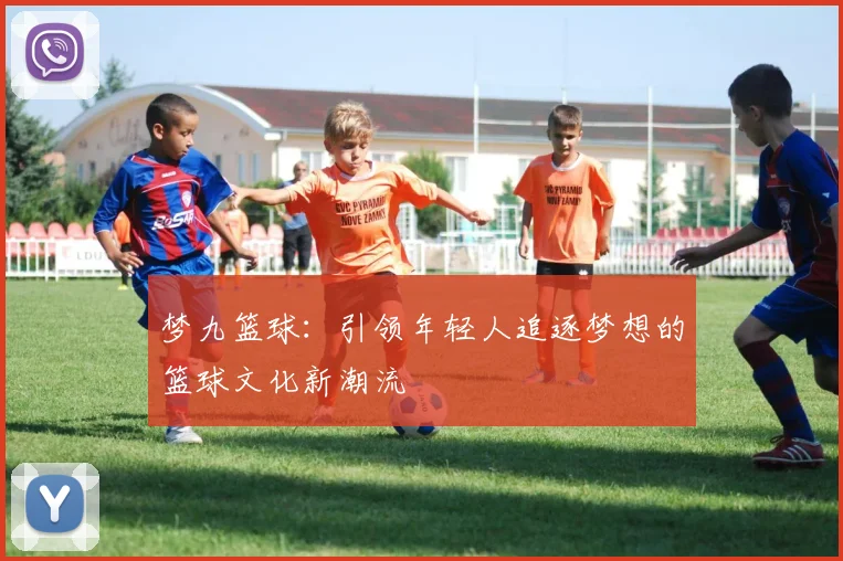 梦九篮球：引领年轻人追逐梦想的篮球文化新潮流