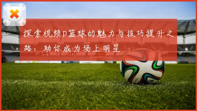 探索视频p篮球的魅力与技巧提升之路，助你成为场上明星