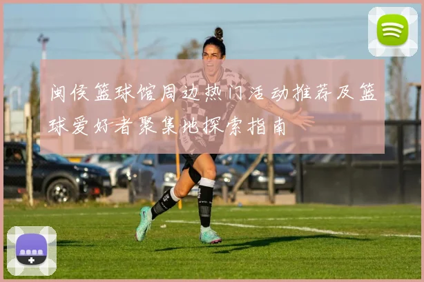 闽侯篮球馆周边热门活动推荐及篮球爱好者聚集地探索指南