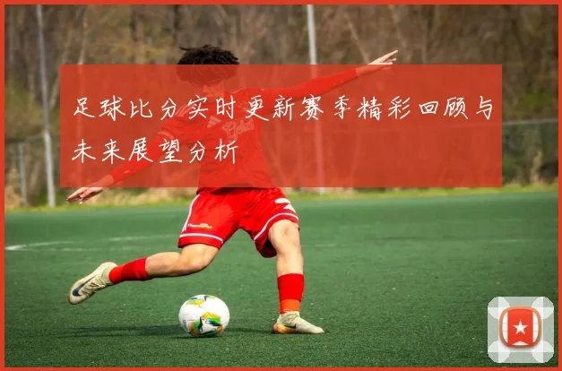 足球比分实时更新赛季精彩回顾与未来展望分析